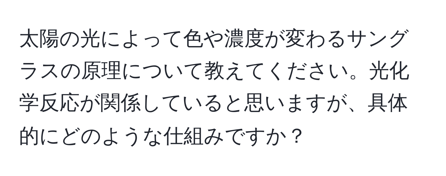 太陽の光によって色や濃度が変わるサングラスの原理について教えてください。光化学反応が関係していると思いますが、具体的にどのような仕組みですか？