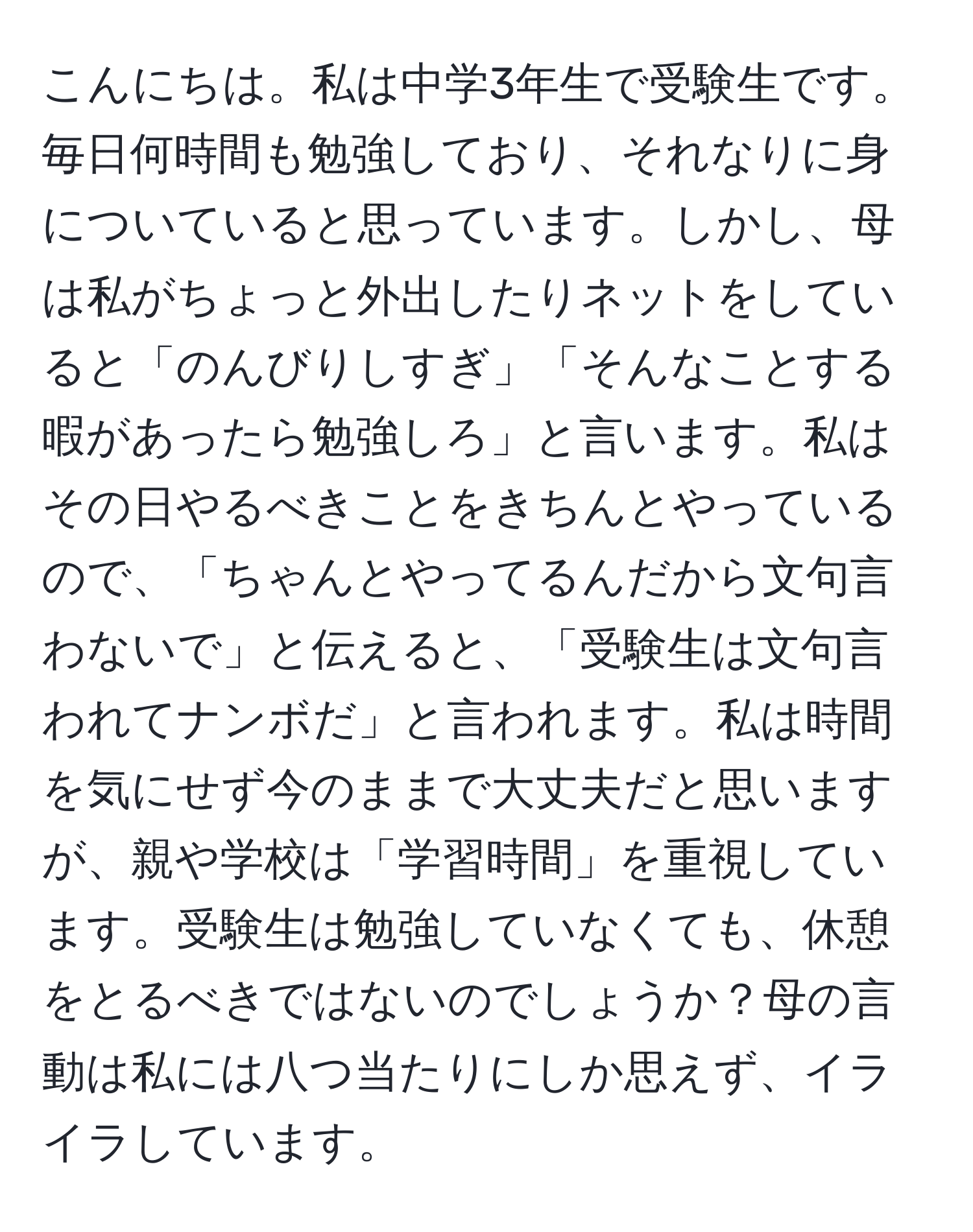 こんにちは。私は中学3年生で受験生です。毎日何時間も勉強しており、それなりに身についていると思っています。しかし、母は私がちょっと外出したりネットをしていると「のんびりしすぎ」「そんなことする暇があったら勉強しろ」と言います。私はその日やるべきことをきちんとやっているので、「ちゃんとやってるんだから文句言わないで」と伝えると、「受験生は文句言われてナンボだ」と言われます。私は時間を気にせず今のままで大丈夫だと思いますが、親や学校は「学習時間」を重視しています。受験生は勉強していなくても、休憩をとるべきではないのでしょうか？母の言動は私には八つ当たりにしか思えず、イライラしています。