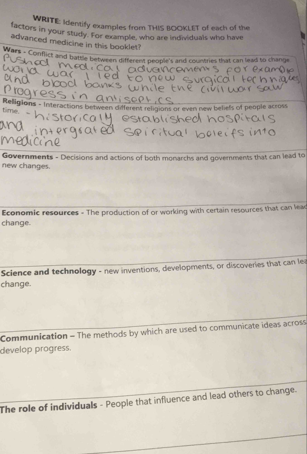 WRITE: Identify examples from THIS BOOKLET of each of the 
factors in your study. For example, who are individuals who have 
advanced medicine in this booklet? 
Wars - Conflict and battle between different people's and countries that can lead to change 
Religions - Interactions between different religions or even new beliefs of people across 
time. 
Governments - Decisions and actions of both monarchs and governments that can lead to 
new changes. 
Economic resources - The production of or working with certain resources that can lead 
change. 
Science and technology - new inventions, developments, or discoveries that can lea 
change. 
Communication - The methods by which are used to communicate ideas across 
develop progress. 
The role of individuals - People that influence and lead others to change.