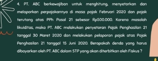 PT. ABC berkewajiban untuk menghitung, menyetorkan dan 
melaporkan perpajakannya di masa pajak Februari 2020 dan pajak 
terutang atas PPh Pasal 21 sebesar Rp500.000. Karena masalah 
likuiditas, maka PT. ABC melakukan penyetoran Pajak Penghasilan 21
tanggal 30 Maret 2020 dan melakukan pelaporan pajak atas Pajak 
Penghasilan 21 tanggal 15 Juni 2020. Berapakah denda yang harus 
dibayarkan oleh PT. ABC dalam STP yang akan diterbitkan oleh Fiskus ?