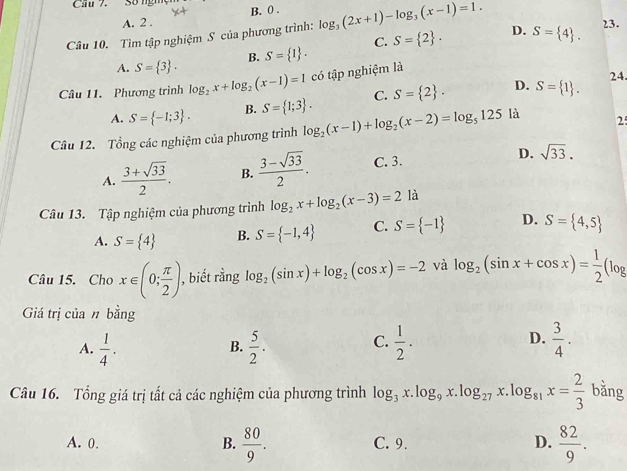 Cầu 7. Số ngh B. 0 . 23.
A. 2 .
Câu 10. Tìm tập nghiệm S của phương trình: log _3(2x+1)-log _3(x-1)=1. D. S= 4 .
A. S= 3 . S= 1 . C. S= 2 .
B.
Câu 11. Phương trình log _2x+log _2(x-1)=1 có tập nghiệm là
24.
A. S= -1;3 . B. S= 1;3 . C. S= 2 . D. S= 1 .
Câu 12. Tổng các nghiệm của phương trình log _2(x-1)+log _2(x-2)=log _5125 là 2
A.  (3+sqrt(33))/2 . B.  (3-sqrt(33))/2 . C. 3. D. sqrt(33).
Câu 13. Tập nghiệm của phương trình log _2x+log _2(x-3)=2 là
A. S= 4 B. S= -1,4 C. S= -1 D. S= 4,5
Câu 15. Cho x∈ (0; π /2 ) , biết rằng log _2(sin x)+log _2(cos x)=-2 và log _2(sin x+cos x)= 1/2 (log
Giá trị của n bằng
A.  1/4 .  5/2 .  1/2 .  3/4 .
B.
C.
D.
Câu 16. Tổng giá trị tất cả các nghiệm của phương trình log _3x.log _9x.log _27 x. .log _81x= 2/3  bǎng
A. 0. B.  80/9 . C. 9. D.  82/9 .