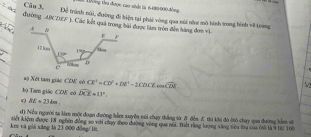 al gường thu được cao nhất là 6480000 đồng.
Câu 3. Để tránh núi, đường đi hiện tại phải vòng qua núi như mô hình trong hình vẽ (cung
a) Xét tam giác CDE có CE^2=CD^2+DE^2-2.CD.CE.cos widehat CDE.
b) Tam giác CDE có widehat DCEapprox 13°.
c) BEapprox 23km.
d) Nếu người ta làm một đoạn đường hầm xuyên núi chạy thẳng từ B đến E thì khi đó ôtô chạy qua đường hầm sẽ
tiết kiệm được 18 nghìn đồng so với chạy theo đường vòng qua núi. Biết rằng lượng xăng tiêu thụ của ôtô là 9 lít/ 100
km và giá xăng là 23 000 đồng/ lít.