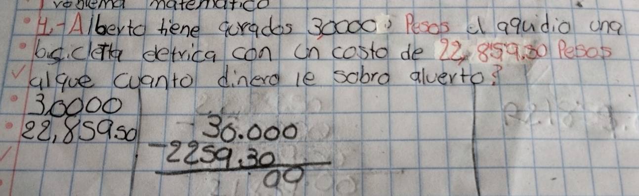 VoOutIH matErITCO 
4A/berto hiene quradas 30000 ' Pesos e aqudio and 
bust clet eetrica con on costd de 22 859. 30 Pe605 
algue cuanto dinerd le sobrd alverto?
30000
22, 8S9s0
beginarrayr 30.000 -2259.30 hline 00endarray