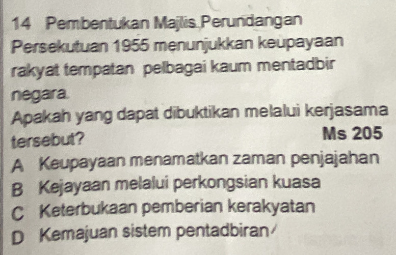 Pembentukan Majlis Perundangan
Persekutuan 1955 menunjukkan keupayaan
rakyat tempatan pelbagai kaum mentadbir
negara.
Apakah yang dapat dibuktikan melalui kerjasama
tersebut?
Ms 205
A Keupayaan menamatkan zaman penjajahan
B Kejayaan melalui perkongsian kuasa
C Keterbukaan pemberian kerakyatan
D Kemajuan sistem pentadbiran