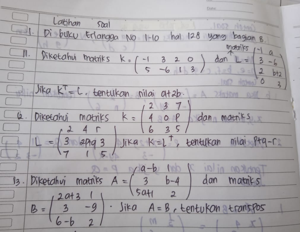 Latihan soal 
1. Di baKu Erlangga NO 1-10 hal 128 yong bagian B. 
m 
11. Diketahu matniks K=beginpmatrix -1&3&2&0 5&-6&1&3endpmatrix dan L=beginpmatrix -1&a 3&-6 2&b+2 0&3endpmatrix
Jika k^T=l.tentukan nilai a+2b
&. Diketahui matriks K=beginpmatrix 2&3&7 4&0&p 6&3&5endpmatrix dan matriks
L=beginpmatrix 2&4&r 3&2993 7&1&5endpmatrix Jika k=L^+ , tentikan nilai p+q-r
73. Diketahvi mainks A=beginpmatrix a-b&1 3&b-4 5a+1&2endpmatrix dan matnks
B=beginpmatrix 2a+3&1 3&-9 6-b&2endpmatrix Sika A=B ,tentukan transpos