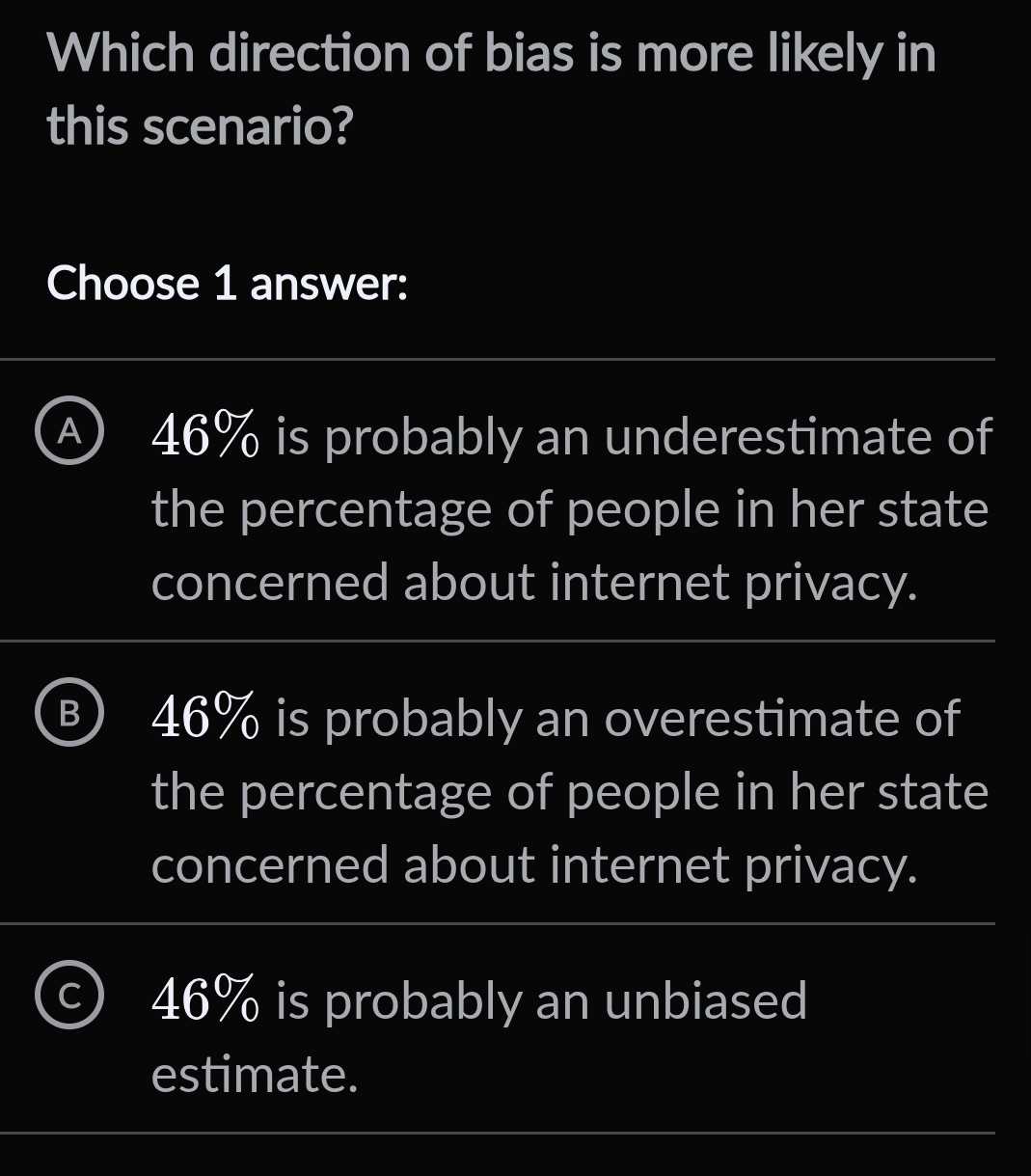 Which direction of bias is more likely in
this scenario?
Choose 1 answer:
A 46% is probably an underestimate of
the percentage of people in her state
concerned about internet privacy.
B 46% is probably an overestimate of
the percentage of people in her state
concerned about internet privacy.
C) 46% is probably an unbiased
estimate.