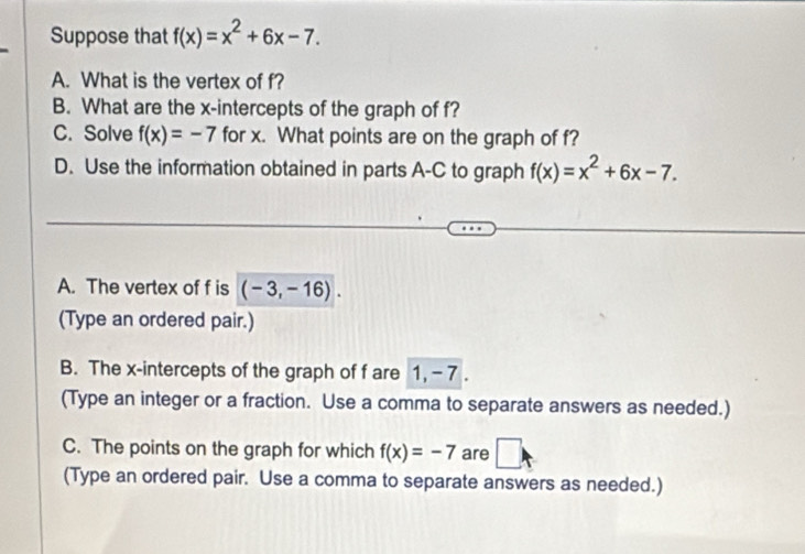 Suppose that f(x)=x^2+6x-7. 
A. What is the vertex of f? 
B. What are the x-intercepts of the graph of f? 
C. Solve f(x)=-7 for x. What points are on the graph of f? 
D. Use the information obtained in parts A-C to graph f(x)=x^2+6x-7. 
A. The vertex of f is (-3,-16). 
(Type an ordered pair.) 
B. The x-intercepts of the graph of f are 1, - 7. 
(Type an integer or a fraction. Use a comma to separate answers as needed.) 
C. The points on the graph for which f(x)=-7 are □ 
(Type an ordered pair. Use a comma to separate answers as needed.)