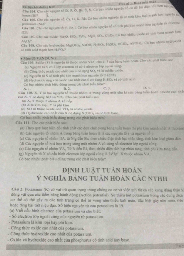 130°
Chú đề 2: Bảng tuần hoàn
Tài liệu hồi dưỡng K10
Cầu 104. Cho các nguyên tổ M. F. O, Bc. C, N. Có bao nhiều nguyên tổ có độ ẩm điện lớn hơn nguyty
boron (B)?
Căn 195. Cho các nguyên tổ: Čs, Li, K, Rb. Có bao nhiều nguyên tổ có tính kim loại mạnh hơn nguyên t
potassium (Na)?
Cầu 106. Cho các nguyên tố: F. Br. L. Có bao nhiêu nguyên tổ có tính phi kim mạnh hơn nguyên tổ chlorime
(C1).
Câu 107, Cho các oxide Na_2O,SiO_2,P_2O_5,MgO,SO_3,Cl_2O_7.  Có bao nhiều oxide có tính base mạnh hơn
Al_2O_3?
Câu 108, Chọ các hydroxide: Mg(OH)_2. NaOH, H_2SiO_3,H_2SO_4,HClO_4,Al(OH)_3 6. Có bao nhiêu hydroxide
có tính acid mạnh hơn H_3PO_4
* Mức độ VậN DUNG
Câu 109, Sulfur (S) la nguyên tố thuộc nhóm VIA, chu kỉ 3 của bảng tuần hoàn. Chọ các phát biểu sau:
(a) Nguyên tử S có 2 lớp electron và có 6 electron lớp ngoài cùng.
(b) Công thức oxíde cao nhất của S có dạng SO_1 và lá acidic oxide
(c) Nguyên tổ S có tính phi kim mạnh hơn nguyên tổ O(Z=8)
(đ) Hydroxide ứng với oxide cao nhất của S có đạng H_2SO_4 và có tính acid.
Có bao nhiệu phát biểu đúng trong các phát biểu trên?
A. 1. B. 2. C. 3. D. 4.
Cău 110. X, Y là hai nguyên tố thuộc nhóm A trong cùng một chu ki của bảng tuần hoàn. Oxide cao nhất
của X, Y có dang XO và YO 4. Cho các phát biểu sau:
(a) X, Y thuộc 2 nhóm A kế tiếp.
(b) X là kim loại, Y là phi kìm
(c) XO là basic oxide còn YO₃ là acidio oxide.
(d) Hydroxide cao nhất của X có dạng X(OH)- và có tính base.
Có bao nhiều phát biểu đũng trong các phát biểu trên?
Câu 11I. Cho các phát biểu sau:
(a) Theo quy luật biển đồi tính chất các đơn chất trong báng tuần hoàn thì phi kim mạnh nhất là fluorine
(b) Các nguyên tổ nhóm A trong bằng tuần hoàn là là các nguyên tổ s và nguyên tổ p.
(c) Các nguyên tổ nhóm IIA, từ Mg đến Ba, theo chiều điện tích hạt nhân tăng, tính kim loại giám dần.
(đ) Các nguyên tổ hoá học trong cùng một nhóm A có cùng số electron lớp ngoài cùng.
(c) Các nguyên tố nhóm VA, Từ N đến Bi, theo chiều điện tích hạt nhân tăng, tỉnh phi kim tăng dẫn.
(g) Nguyên tố X có cầu hình electron lớp ngoài cùng là 3s^23p^3 X thuộc nhóm VA.
Có bao nhiêu phát biểu đủng trong các phát biệu trên?
định luật tuần hoàn
Ý nghĩa bảng tuản hoàn các nthh
Cầu 2. Potassium (K) có vai trò quan trọng trong chống co cơ và việc gứi tất cà các xung động thần k
động vật qua các tiểm năng hành động (Action potential). Sự thiểu hụt potassium trong các dung dịch
cơ thể có thể gãy ra các tình trạng có thể tử vong như thiếu kali máu, đặc biệt gây nôn mùa, tiêu
hoặc tăng bãi tiết niệu đạo. Số hiệu nguyên tử của potassium là 19.
(a) Viết cầu hình electron của potassium và cho biết:
- Số electron lớp ngoài cùng của nguyên tử potassium.
- Potassium là kim loại hay phi kim.
- Công thức oxide cao nhất của potassium.
- Công thức hydroxide cao nhất của potassium.
- Oxide vá hydroxide cao nhất của phosphorus có tính acid hay base.