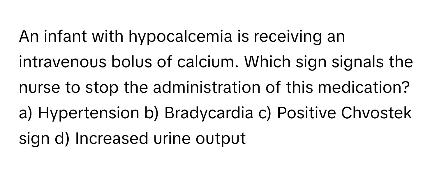 An infant with hypocalcemia is receiving an intravenous bolus of calcium. Which sign signals the nurse to stop the administration of this medication?

a) Hypertension b) Bradycardia c) Positive Chvostek sign d) Increased urine output