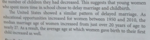 the number of children they had decreased. This suggests that young women 
who spent more time in school chose to delay marriage and childbirth. 
The United States showed a similar pattern of delayed marriage. As 
educational opportunities increased for women between 1950 and 2010, the 
median marriage age of women increased from just over 20 years of age to 
nearly 27. As a result, the average age at which women gave birth to their first 
child increased as well.