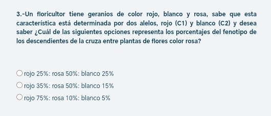 3.-Un floricultor tiene geranios de color rojo, blanco y rosa, sabe que esta
característica está determinada por dos alelos, rojo (C1) y blanco (C2) y desea
saber ¿Cuál de las siguientes opciones representa los porcentajes del fenotipo de
los descendientes de la cruza entre plantas de flores color rosa?
rojo 25% : rosa 50% : blanco 25%
rojo 35% : rosa 50% : blanco 15%
rojo 75% : rosa 10% : blanco 5%