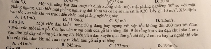 42 m. C/ 36 m. D. 20 m.
Cầu 33. Một vật nặng bắt đầu trượt từ đinh xuống chân một mặt phăng nghiêng 30° so với mặt
phăng ngang. Cho biết mặt phăng nghiêng dài 10 m và có hệ số ma sát là 0,20. Lấy g=10m/s^2. Xác định
vận tốc của vật khi nó trượt đến chân mặt phẳng nghiêng này.
A. 14,1m/s. B. 11,6m/s. C. 8,1m/s. D. 2.6m/s.
Câu 34. Một viên đạn khối lượng 50 g đang bay ngang với vận tốc không đổi 200 m/s tới đâm
xuyên vào một tấm gỗ. Coi lực cản trung bình của gỗ là không đổi. Biết răng khi viên đạn chui sâu 4 cm
vào tấm gỗ dày và nằm yên trong đó. Nếu viên đạn xuyên qua tầm gỗ chi dày 2 cm và bay ra ngoài thì vận
tốc của viên đạn khi nó vừa bay ra khỏi tấm gỗ xấp xĩ bằng
A. 141m/s. B. 245m/s.
Câu 25 C. 173m/s. D. 195m/s.