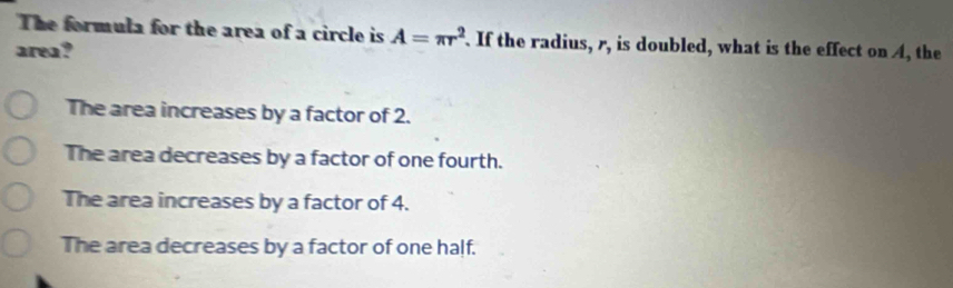 The formula for the area of a circle is A=π r^2. If the radius, r, is doubled, what is the effect on A, the
area?
The area increases by a factor of 2.
The area decreases by a factor of one fourth.
The area increases by a factor of 4.
The area decreases by a factor of one half.