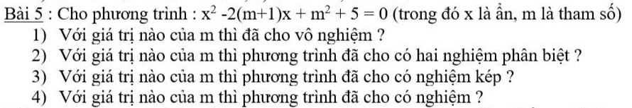 Cho phương trình : x^2-2(m+1)x+m^2+5=0 (trong đó x là ần, m là tham số) 
1) Với giá trị nào của m thì đã cho vô nghiệm ? 
2) Với giá trị nào của m thì phương trình đã cho có hai nghiệm phân biệt ? 
3) Với giá trị nào của m thì phương trình đã cho có nghiệm kép ? 
4) Với giá trị nào của m thì phương trình đã cho có nghiệm ?