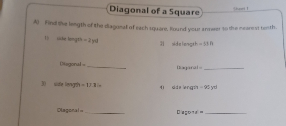 Diagonal of a Square Sheet 1 
A) Find the length of the diagonal of each square. Round your answer to the nearest tenth. 
1) side length = 2 yd 2) side length =53ft
Diagonal = _Diagonal =_ 
3) side length =17.3in 4) side length =95yd
Diagonal = _Diagonal =_