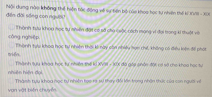 Nội dung nào không thể hiện tác động về sự tiến bộ của khoa học tự nhiên thế kỉ XVIII - XIX
đến đời sống con người?
Thành tựu khoa học tự nhiên đặt cơ sở cho cuộc cách mạng vĩ đại trong kĩ thuật và
công nghiệp.
Thành tựu khoa học tự nhiên thời kì này còn nhiều hạn chế, không có điều kiện để phát
triển.
Thành tựu khoa học tự nhiên thế kỉ XVIII - XIX đã góp phần đặt cơ sở cho khoa học tự
nhiên hiện đại.
Thành tựu khoa học tự nhiên tạo ra sự thay đổi lớn trong nhận thức của con người về
vạn vật biến chuyển.