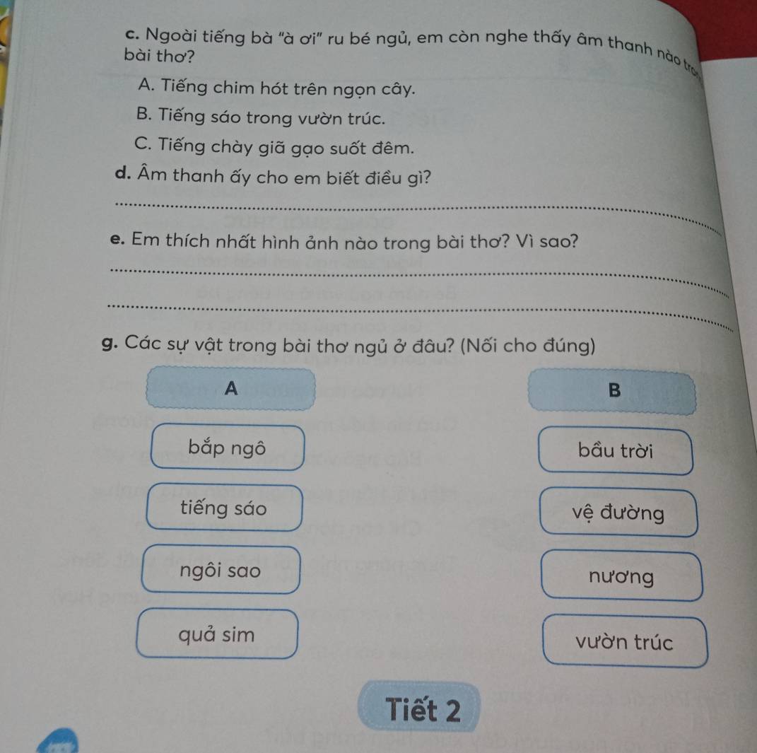 Ngoài tiếng bà "à ơi" ru bé ngủ, em còn nghe thấy âm thanh nào tr
bài thơ?
A. Tiếng chim hót trên ngọn cây.
B. Tiếng sáo trong vườn trúc.
C. Tiếng chày giã gạo suốt đêm.
d. Âm thanh ấy cho em biết điều gì?
_
e. Em thích nhất hình ảnh nào trong bài thơ? Vì sao?
_
_
g. Các sự vật trong bài thơ ngủ ở đâu? (Nối cho đúng)
A
B
bắp ngô bầu trời
tiếng sáo vệ đường
ngôi sao nương
quả sim vườn trúc
Tiết 2