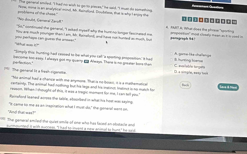 The general smiled. “I had no wish to go to pieces,” he said. “I must do something.
Assessment Questions
Now, mine is an analytical mind, Mr. Rainsford. Doubtless, that is why I enjoy the
problems of the chase.”
1234 5 7 7 8 9 10
“No doubt, General Zaroff.” 4. PART A: What does the phrase "sporting
“So,” continued the general, “I asked myself why the hunt no longer fascinated me. proposition" most closely mean as it is used in
You are much younger than I am, Mr. Rainsford, and have not hunted as much, but paragraph 94?
you perhaps can guess the answer."
"What was it?" A. game-like challenge
“Simply this: hunting had ceased to be what you call ‘a sporting proposition.’ It had B. hunting license
become too easy. I always got my quarry. Always. There is no greater bore than C. available targets
perfection." D. a simple, easy task
[95] The general lit a fresh cigarette.
“No animal had a chance with me anymore. That is no boast; it is a mathematical Save & Next
Back
certainty, The animal had nothing but his legs and his instinct. Instinct is no match for
reason. When I thought of this, it was a tragic moment for me, I can tell you."
Rainsford leaned across the table, absorbed in what his host was saying.
“It came to me as an inspiration what I must do," the general went on.
"And that was?"
100] The general smiled the quiet smile of one who has faced an obstacle and
surmounted it with success. “I had to invent a new animal to hunt," he said.