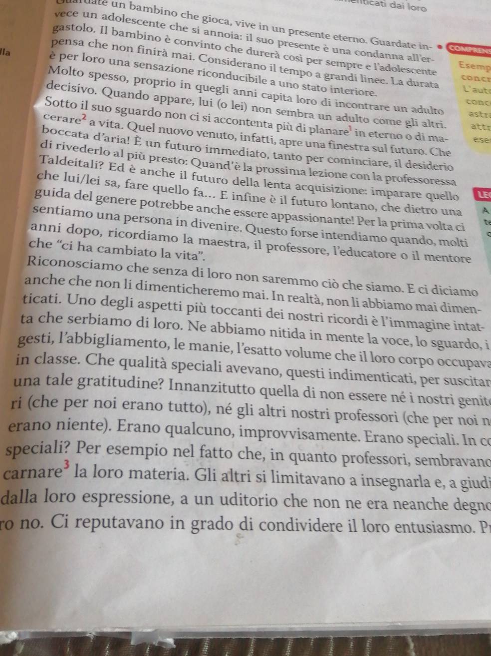 uliticati dai loro
d     u    ambino che gioca, vive in un presente eterno. Guardate in- COMPREN
vece un adolescente che si annoia: il suo presente è una condanna all'er-
gastolo. Il bambino è convinto che durerà così per sempre e l'adolescente Esemp
pensa che non finirà mai. Considerano il tempo a grandi linee. La durata
Ila è per loro una sensazione riconducibile a uno stato interiore.
concr
L'aut
Molto spesso, proprio in quegli anni capita loro di incontrare un adulto astr
conc
decisivo. Quando appare, lui (o lei) non sembra un adulto come gli altri attr
Sotto il suo sguardo non ci si accontenta più di planare' in eterno o di ma- ese
cerare² a vita. Quel nuovo venuto, infatti, apre una finestra sul futuro. Che
boccata d’aria! È un futuro immediato, tanto per cominciare, il desiderio
di rivederlo al più presto: Quand’è la prossima lezione con la professoressa
Taldeitali? Ed è anche il futuro della lenta acquisizione: imparare quello LE
che lui/lei sa, fare quello fa... E infine è il futuro lontano, che dietro una A
guida del genere potrebbe anche essere appassionante! Per la prima volta ci
te
sentiamo una persona in divenire. Questo forse intendiamo quando, molti
anni dopo, ricordiamo la maestra, il professore, l’educatore o il mentore
che “ci ha cambiato la vita”.
Riconosciamo che senza di loro non saremmo ciò che siamo. E ci diciamo
anche che non li dimenticheremo mai. In realtà, non li abbiamo mai dimen-
ticati. Uno degli aspetti più toccanti dei nostri ricordi è l’immagine intat-
ta che serbiamo di loro. Ne abbiamo nitida in mente la voce, lo sguardo, i
gesti, l’abbigliamento, le manie, l’esatto volume che il loro corpo occupava
in classe. Che qualità speciali avevano, questi indimenticati, per suscitar
una tale gratitudine? Innanzitutto quella di non essere né i nostri genite
ri (che per noi erano tutto), né gli altri nostri professori (che per noi n
erano niente). Erano qualcuno, improvvisamente. Erano speciali. In co
speciali? Per esempio nel fatto che, in quanto professori, sembravanc
carnare³ la loro materia. Gli altri si limitavano a insegnarla e, a giudi
dalla loro espressione, a un uditorio che non ne era neanche degno
ro no. Ci reputavano in grado di condividere il loro entusiasmo. Pr