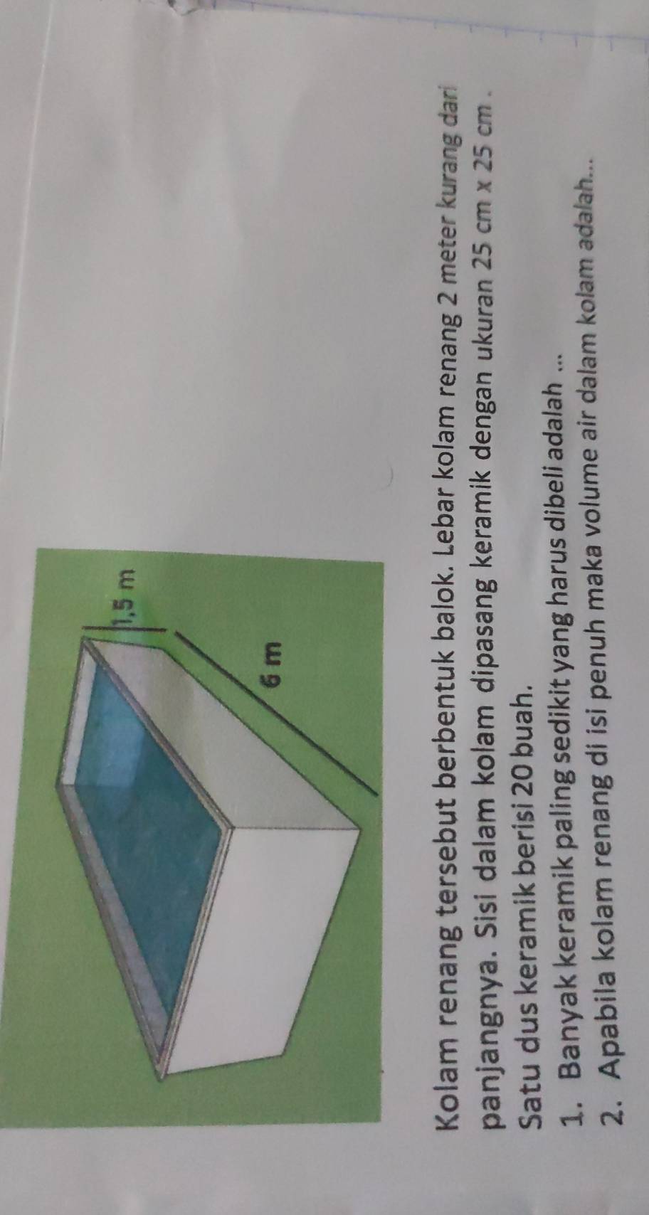 Kolam renang tersebut berbentuk balok. Lebar kolam renang 2 meter kurang dari 
panjangnya. Sisi dalam kolam dipasang keramik dengan ukuran 25cm* 25cm. 
Satu dus keramik berisi 20 buah. 
1. Banyak keramik paling sedikit yang harus dibeli adalah ... 
2. Apabila kolam renang di isi penuh maka volume air dalam kolam adalah...