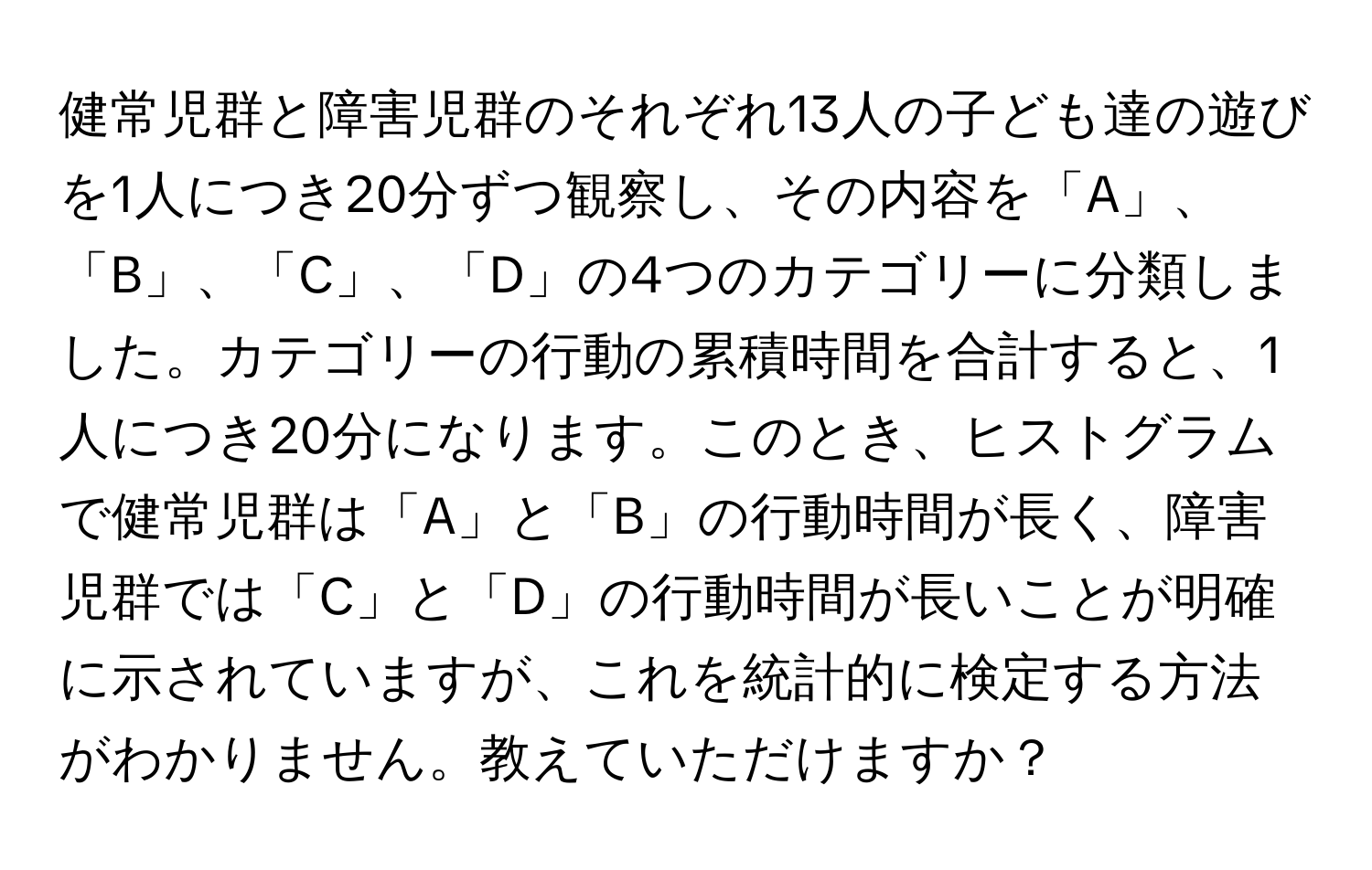 健常児群と障害児群のそれぞれ13人の子ども達の遊びを1人につき20分ずつ観察し、その内容を「A」、「B」、「C」、「D」の4つのカテゴリーに分類しました。カテゴリーの行動の累積時間を合計すると、1人につき20分になります。このとき、ヒストグラムで健常児群は「A」と「B」の行動時間が長く、障害児群では「C」と「D」の行動時間が長いことが明確に示されていますが、これを統計的に検定する方法がわかりません。教えていただけますか？