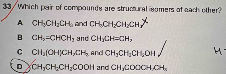 33/Which pair of compounds are structural isomers of each other?
A CH_3CH_2CH_3 and CH_3CH_2CH_2CH_3
B CH_2=CHCH_3 and CH_3CH=CH_2
C CH_2(OH)CH_2CH_3 and CH_3CH_2CH_2OH
D CH_3CH_2CH_2COOH and CH_3COOCH_2CH_3