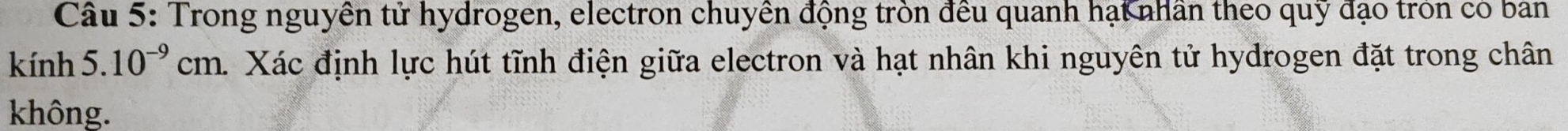 Trong nguyên tử hydrogen, electron chuyền động tròn đều quanh hạt nhân theo quỹ đạo tròn có ban 
kính 5.10^(-9)cm. . Xác định lực hút tĩnh điện giữa electron và hạt nhân khi nguyên tử hydrogen đặt trong chân 
không.