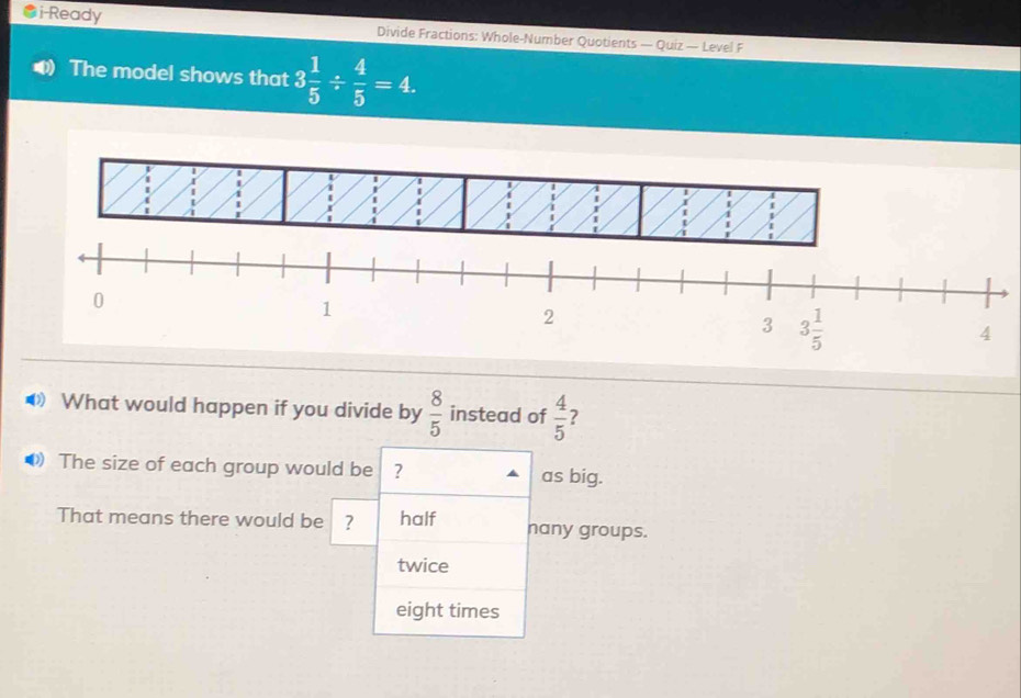 i-Ready Divide Fractions: Whole-Number Quotients — Quiz — Level F
The model shows that 3 1/5 /  4/5 =4.
◆ What would happen if you divide by  8/5  instead of  4/5  ?
The size of each group would be ? as big.
That means there would be ? half nany groups.
twice
eight times