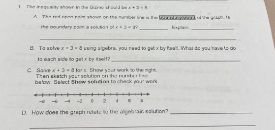 The inequality shown in the Gizmo should be x+3<8</tex> 
A. The red open point shown on the number line is the boundary point of the graph. Is 
the boundary point a solution of x+3<8</tex> ?_ Explain_ 
_ 
_ 
B. To solve x+3<8</tex> using algebra, you need to get x by itself. What do you have to do 
to each side to get x by itself?_ 
C. Solve x+3<8</tex> for x. Show your work to the right. 
Then sketch your solution on the number line 
below. Select Show solution to check your work 
D. How does the graph relate to the algebraic solution?_ 
_