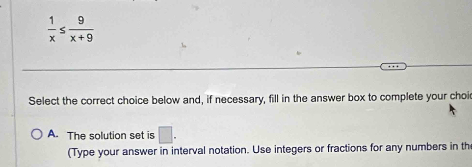  1/x ≤  9/x+9 
Select the correct choice below and, if necessary, fill in the answer box to complete your choi
A. The solution set is □. 
(Type your answer in interval notation. Use integers or fractions for any numbers in th