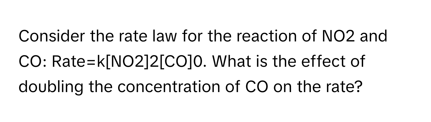 Consider the rate law for the reaction of NO2 and CO: Rate=k[NO2]2[CO]0. What is the effect of doubling the concentration of CO on the rate?