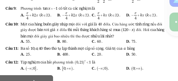 2 2 2
Câu 9: Phương trình tan x=-1 có tắt cả các nghiệm là
A.  π /4 +k2π (k∈ Z). B. - π /4 +k2π (k∈ Z). C.  π /4 +kπ (k∈ Z). D. - π /4 +kπ (k∈ Z). 
Câu 10: Một của hàng buôn giày nhập một đôi với giá là 40 đôla. Cửa hàng ước tính rằng nếu đôi
giày được bán với giá x đôla thì mỗi tháng khách hàng sẽ mua (120-x) đôi. Hỏi của hàng
bán một đôi giảy giá bao nhiêu thì thu được nhiều lãi nhất?
A. 55. B. 80. C. 60. D. 75.
Câu 11: Ba số 10; α; 40 theo thứ tự lập thành một cấp số cộng. Giá trị của a bằng
A. 25. B. 400. C. 20. D. 50.
Câu 12: Tập nghiệm của bất phương trình (0,21)^x<1</tex> là
A. (-∈fty ;0]. B. [0;+∈fty ). C. (-∈fty ;0). D. (0,+∈fty ).