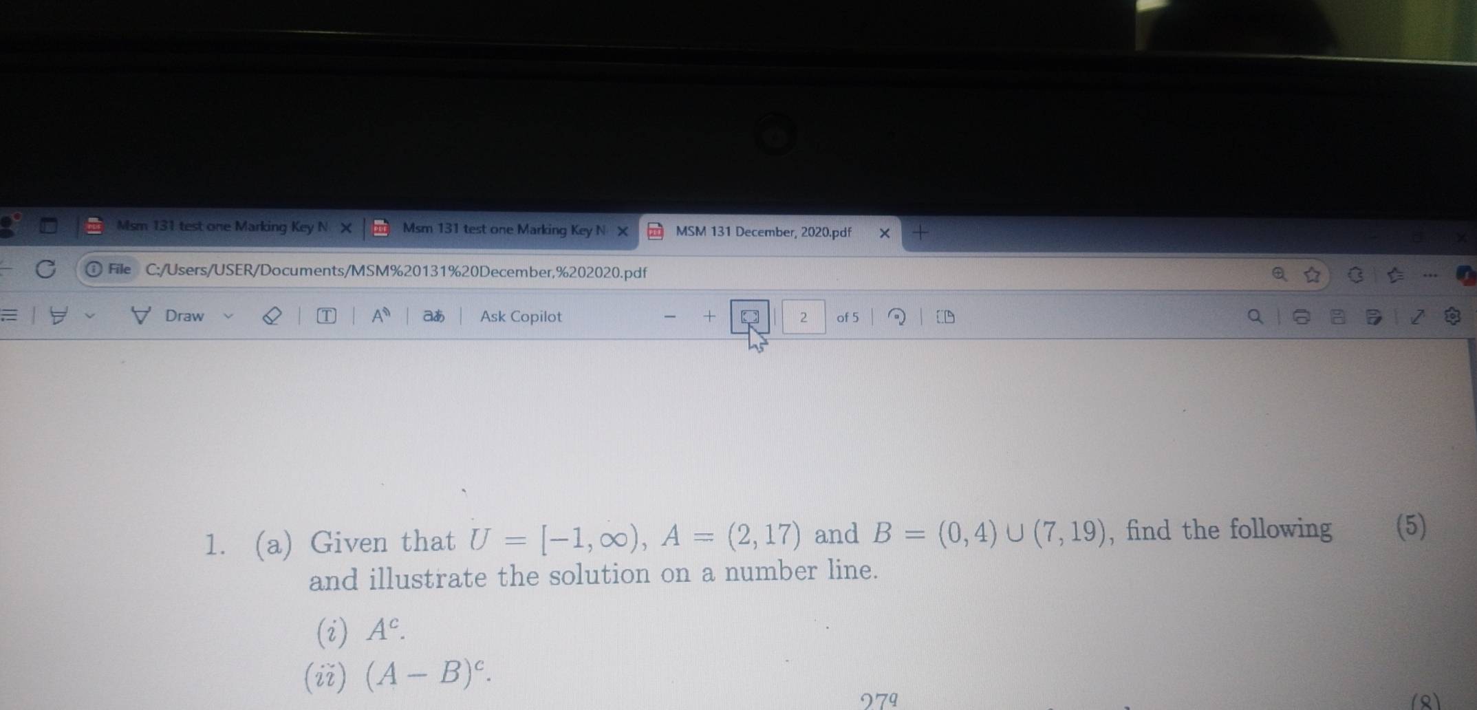 Msm 131 test one Marking Key Msm 131 test one Marking Key N MSM 131 December, 2020.pdf 
File C:/Users/USER/Documents/MSM%20131%20December,%202020.pdf 
Draw A^n aあ Ask Copilot + 2 of 5 [ 
1. (a) Given that U=[-1,∈fty ), A=(2,17) and B=(0,4)∪ (7,19) , find the following (5) 
and illustrate the solution on a number line. 
(i) A^c. 
(ii) (A-B)^c. 
979 (R)