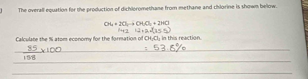 The overall equation for the production of dichloromethane from methane and chlorine is shown below.
CH_4+2Cl_2to CH_2Cl_2+2HCl
Calculate the % atom economy for the formation of CH_2Cl_2 in this reaction. 
_ 
_ 
_