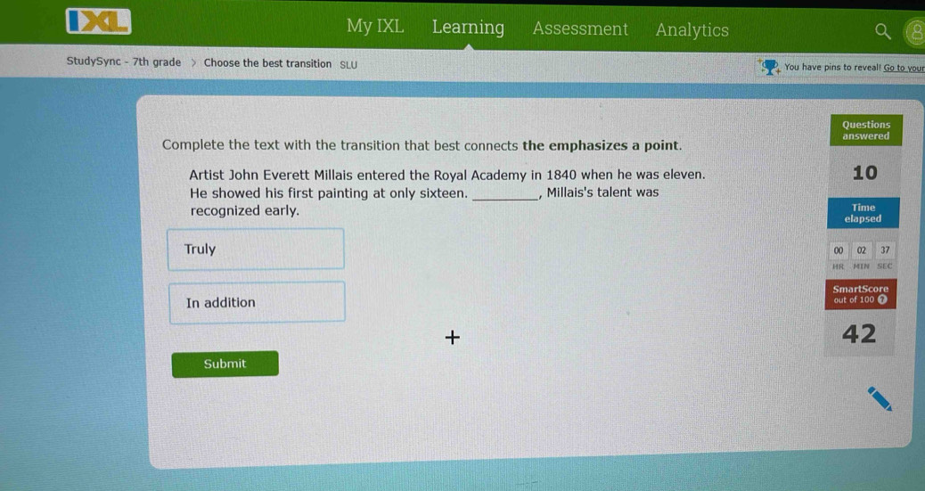 My IXL Learning Assessment Analytics
StudySync - 7th grade > Choose the best transition SLU You have pins to reveal! Go to your
Complete the text with the transition that best connects the emphasizes a point. 
Artist John Everett Millais entered the Royal Academy in 1840 when he was eleven.
He showed his first painting at only sixteen. _, Millais's talent was
recognized early.
Truly
In addition 
+
Submit