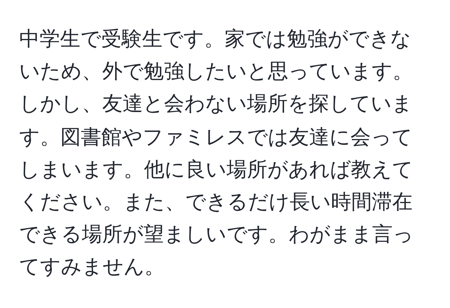 中学生で受験生です。家では勉強ができないため、外で勉強したいと思っています。しかし、友達と会わない場所を探しています。図書館やファミレスでは友達に会ってしまいます。他に良い場所があれば教えてください。また、できるだけ長い時間滞在できる場所が望ましいです。わがまま言ってすみません。