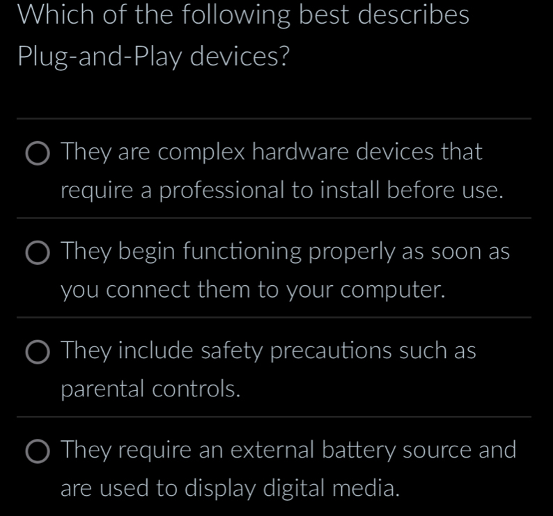 Which of the following best describes
Plug-and-Play devices?
_
They are complex hardware devices that
require a professional to install before use.
_
_
They begin functioning properly as soon as
you connect them to your computer.
_
_
They include safety precautions such as
parental controls.
_
They require an external battery source and
are used to display digital media.