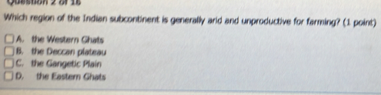 Queston 2 Sr 16
Which region of the Indian subcontinent is generally arid and unproductive for farming? (1 point)
A. the Western Ghats
B. the Deccan plateau
C. the Gangetic Plain
D. the Eastern Ghats