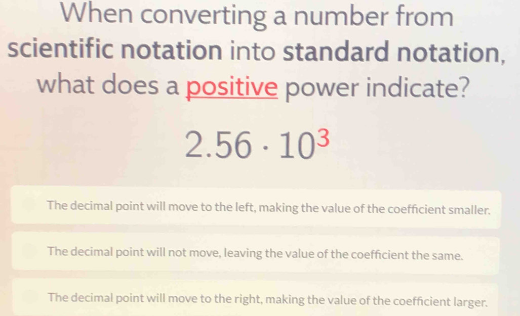 When converting a number from
scientific notation into standard notation,
what does a positive power indicate?
2.56· 10^3
The decimal point will move to the left, making the value of the coefficient smaller.
The decimal point will not move, leaving the value of the coefficient the same.
The decimal point will move to the right, making the value of the coefficient larger.