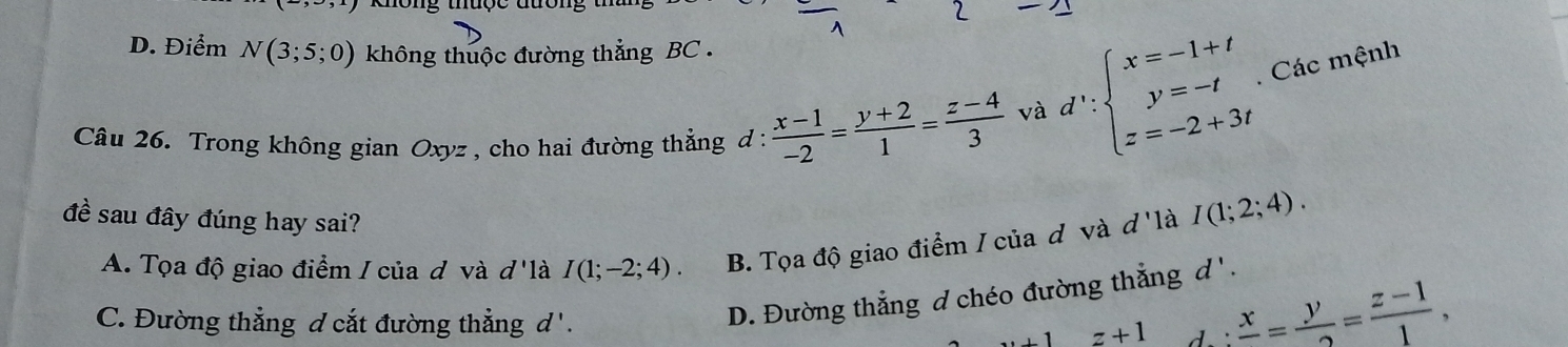 không thuợc đưổi
D. Điểm N(3;5;0) không thuộc đường thẳng BC .
Câu 26. Trong không gian Oxyz , cho hai đường thẳng đ :  (x-1)/-2 = (y+2)/1 = (z-4)/3 
và d':beginarrayl x=-1+t y=-t z=-2+3tendarray.. Các mệnh
đề sau đây đúng hay sai?
A. Tọa độ giao điểm / của đ và d là I(1;-2;4). B. Tọa độ giao điểm / của đô và đ'là I(1;2;4).
D. Đường thẳng d chéo đường thẳng d '.
C. Đường thẳng d cắt đường thẳng d'. +1z+1. : frac x= y/2 = (z-1)/1 ,