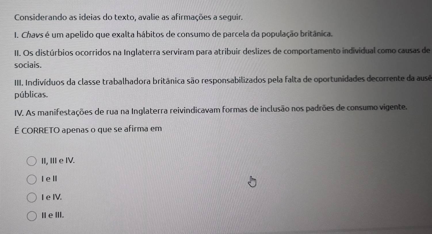 Considerando as ideias do texto, avalie as afirmações a seguir.
I. Chavs é um apelido que exalta hábitos de consumo de parcela da população britânica.
II. Os distúrbios ocorridos na Inglaterra serviram para atribuir deslizes de comportamento individual como causas de
sociais.
III. Indivíduos da classe trabalhadora britânica são responsabilizados pela falta de oportunidades decorrente da ausê
públicas.
IV. As manifestações de rua na Inglaterra reivindicavam formas de inclusão nos padrões de consumo vigente.
É CORRETO apenas o que se afirma em
II, II e IV.
Iel
I e IV.
IeⅢII.