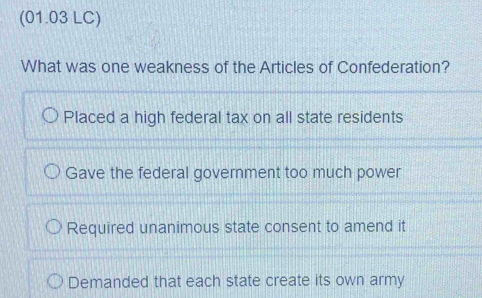 (01.03 LC)
What was one weakness of the Articles of Confederation?
Placed a high federal tax on all state residents
Gave the federal government too much power
Required unanimous state consent to amend it
Demanded that each state create its own army