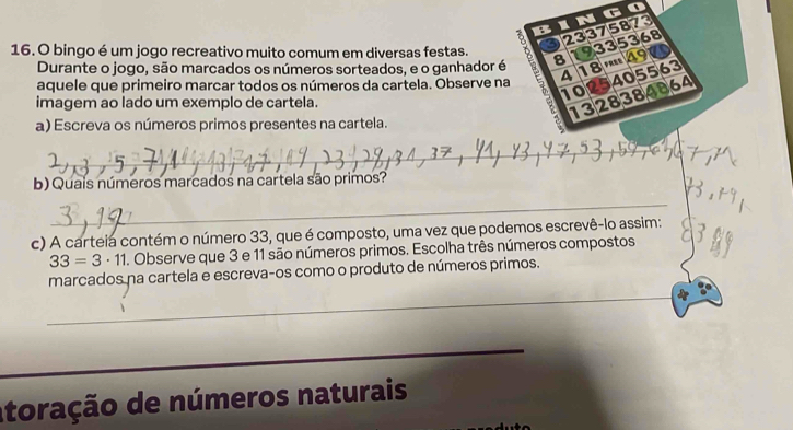 ingo 
a 23375873
9335368
16. O bingo é um jogo recreativo muito comum em diversas festas. 3 a 
Durante o jogo, são marcados os números sorteados, e o ganhador é 8
4055
aquele que primeiro marcar todos os números da cartela. Observe na Y 4 18 FREE 49 63
imagem ao lado um exemplo de cartela.
10 2838 48 64
13 
a) Escreva os números primos presentes na cartela. 
_ 
b) Quais números marcados na cartela são primos? 
_ 
c) A carteia contém o número 33, que é composto, uma vez que podemos escrevê-lo assim:
33=3· 11. Observe que 3 e 11 são números primos. Escolha três números compostos 
_ 
marcados na cartela e escreva-os como o produto de números primos. 
_ 
_ 
_ 
atoração de números naturais