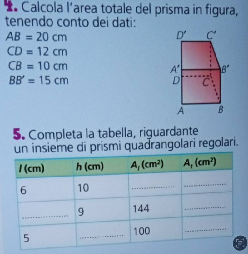 Calcola l’area totale del prisma in figura,
tenendo conto dei dati:
AB=20cm
CD=12cm
CB=10cm
BB'=15cm
5. Completa la tabella, riguardante
un insieme di prismi quadrangolari regolari.