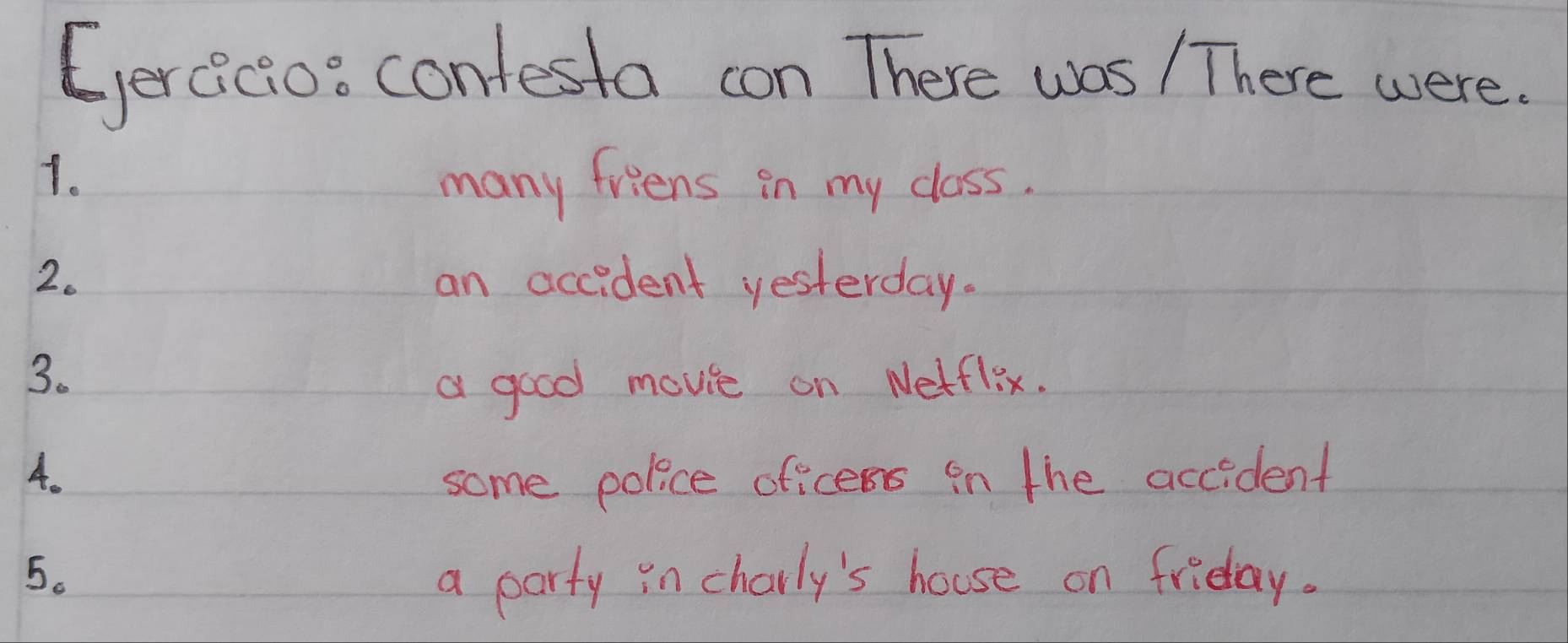 (ercicios contesta con There was / There were. 
1. 
many friens in my class. 
2. an accident yesterday. 
3. 
a good movie on Netflix. 
4. 
some police oficens in the accident 
5. a party in charly's house on friday.