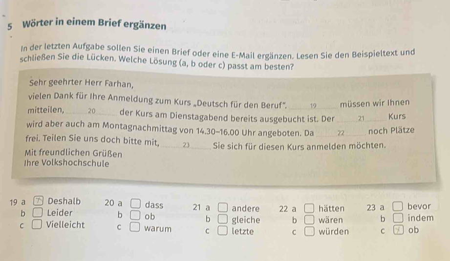 Wörter in einem Brief ergänzen 
In der letzten Aufgabe sollen Sie einen Brief oder eine E-Mail ergänzen. Lesen Sie den Beispieltext und 
schließen Sie die Lücken. Welche Lösung (a, b oder c) passt am besten? 
Sehr geehrter Herr Farhan, 
vielen Dank für Ihre Anmeldung zum Kurs „Deutsch für den Beruf''. 19 müssen wir Ihnen 
mitteilen, _ 20 _der Kurs am Dienstagabend bereits ausgebucht ist. Der _ 21 _ Kurs 
wird aber auch am Montagnachmittag von 14.30-16.00 Uhr angeboten. Da 22 _noch Plätze 
frei. Teilen Sie uns doch bitte mit,_ 23 Sie sich für diesen Kurs anmelden möchten. 
Mit freundlichen Grüßen 
Ihre Volkshochschule 
19 a Deshalb 20 a □ dass 21 a □ andere 22 a hätten 23 a □ bevor 
b □ Leider b □ ob b □ gleiche b wären b () indem 
C □ Vielleicht C □ warum C letzte C | würden C ob