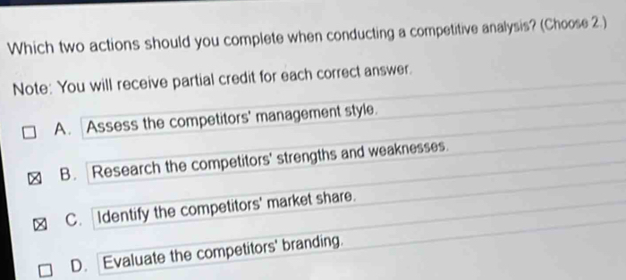 Which two actions should you complete when conducting a competitive analysis? (Choose 2.)
Note: You will receive partial credit for each correct answer.
A. Assess the competitors' management style.
B. Research the competitors' strengths and weaknesses.
C. Identify the competitors' market share.
D. Evaluate the competitors' branding.