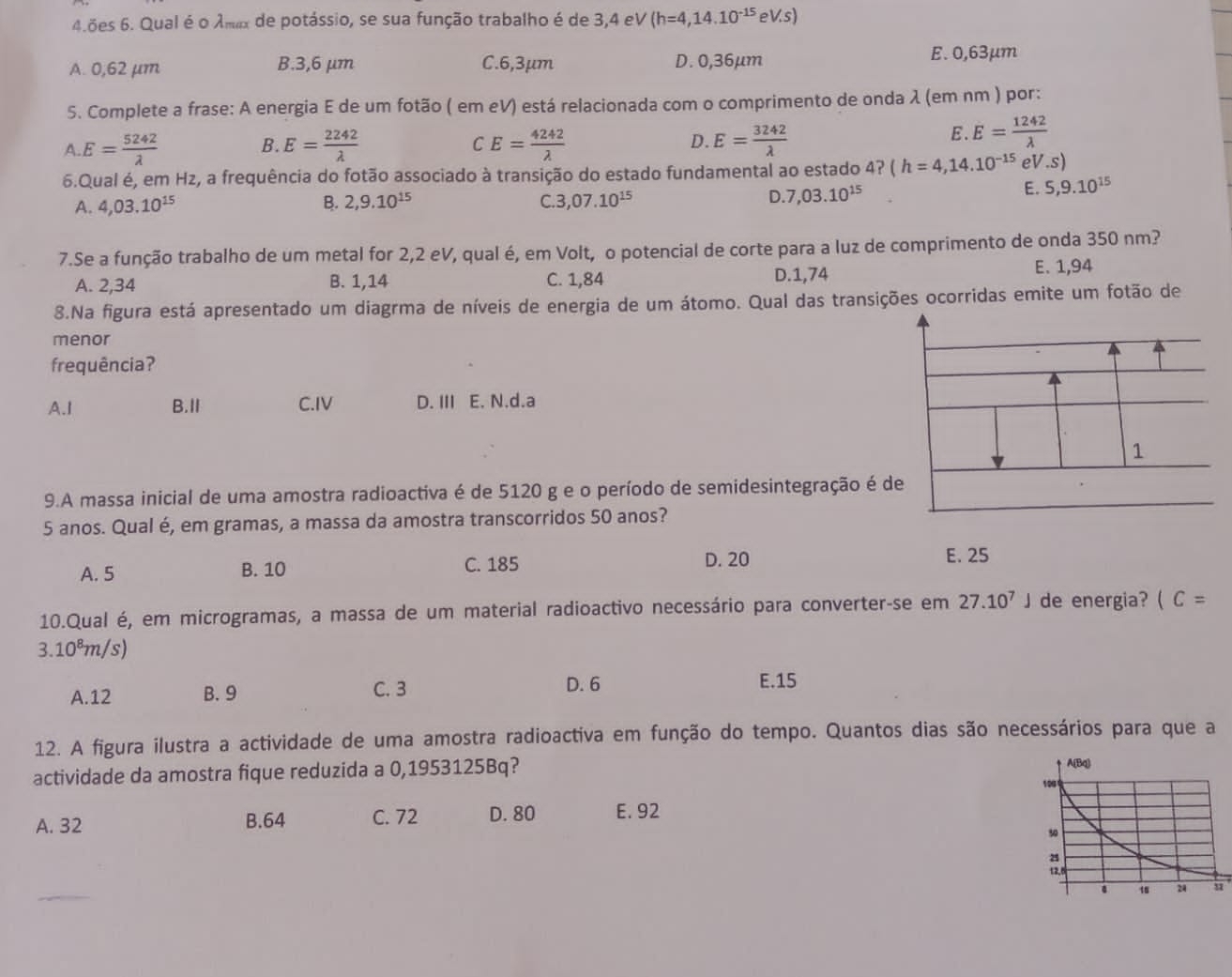 4.ões 6. Qual é o Amax de potássio, se sua função trabalho é de 3,4 el V(h=4,14.10^(-15)eV.s)
A. 0,62 μm B.3,6 μm C.6,3μm D. 0,36µm E. 0,63μm
5. Complete a frase: A energia E de um fotão ( em eV) está relacionada com o comprimento de onda λ (em nm ) por:
A. E= 5242/lambda   B. E= 2242/lambda   E= 4242/lambda   D. E= 3242/lambda  
C
E E= 1242/lambda  
6.Qual é, em Hz, a frequência do fotão associado à transição do estado fundamental ao estado 4? ( (h=4,14.10^(-15) eV.s)
A. 4,03.10^(15) B. 2,9.10^(15) C. 3,07.10^(15) D. 7,03.10^(15)
E. 5,9.10^(15)
7.Se a função trabalho de um metal for 2,2 eV, qual é, em Volt, o potencial de corte para a luz de comprimento de onda 350 nm?
A. 2,34 B. 1,14 C. 1,84 D.1,74 E. 1,94
8.Na figura está apresentado um diagrma de níveis de energia de um átomo. Qual das transições ocorridas emite um fotão de
menor
frequência?
A.I B.Ⅱ C.IV D. III E. N.d.a
9.A massa inicial de uma amostra radioactiva é de 5120 g e o período de semidesintegração 
5 anos. Qual é, em gramas, a massa da amostra transcorridos 50 anos?
A. 5 B. 10 C. 185
D. 20 E. 25
10.Qual é, em microgramas, a massa de um material radioactivo necessário para converter-se em 27.10^7J de energia? (C=
3.10^8m/s)
A.12 B. 9 C. 3
D. 6 E.15
12. A figura ilustra a actividade de uma amostra radioactiva em função do tempo. Quantos dias são necessários para que a
actividade da amostra fique reduzida a 0,1953125Bq?
A. 32 B.64 C. 72 D. 80 E. 92