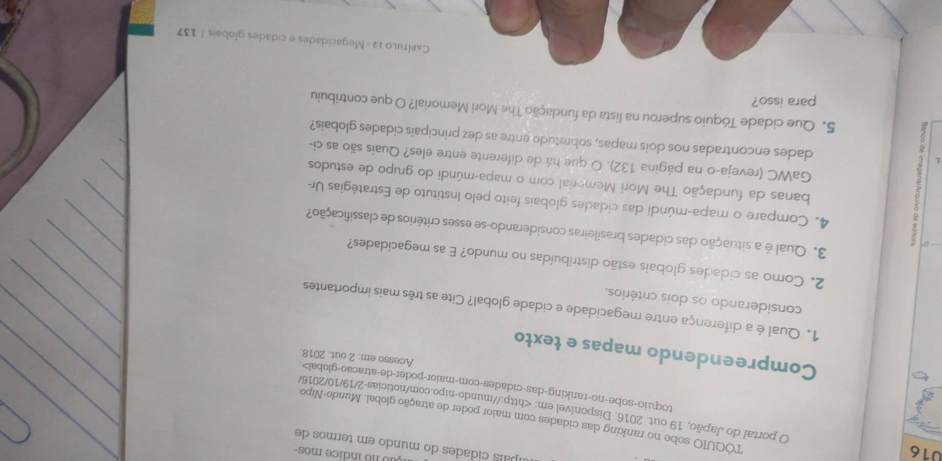 016 
çã o no indice mos- 
cípaís cidades do mundo em termos de 
TÓQUIO sobe no ranking das cidades com maior poder de atração global. Mundo-Nipo, 
O portal do Japão, 19 out. 2016. Disponível em:. 
Compreendendo mapas e texto 
Acesso em: 2 out. 2018. 
1. Qual é a diferença entre megacidade e cidade global? Cite as três mais importantes 
considerando os dois critérios. 
2. Como as cidades globais estão distribuídas no mundo? E as megacidades? 
0 
3. Qual é a situação das cidades brasileiras considerando-se esses critérios de classificação? 
L 5 
4. Compare o mapa-múndi das cidades globais feito pelo Instituto de Estratégias Ur- 
banas da fundação The Mori Memerial com o mapa-múndi do grupo de estudos 
GaWC (reveja-o na página 132). O que há de diferente entre eles? Quais são as ci- 
dades encontradas nos dois mapas, sobretudo entre as dez principais cidades globais? 
5. Que cidade Tóquio superou na lista da fundação The Mori Memorial? O que contribuiu 
para isso? 
Capítulo 12 = Megacidades e cidades globais | 137
