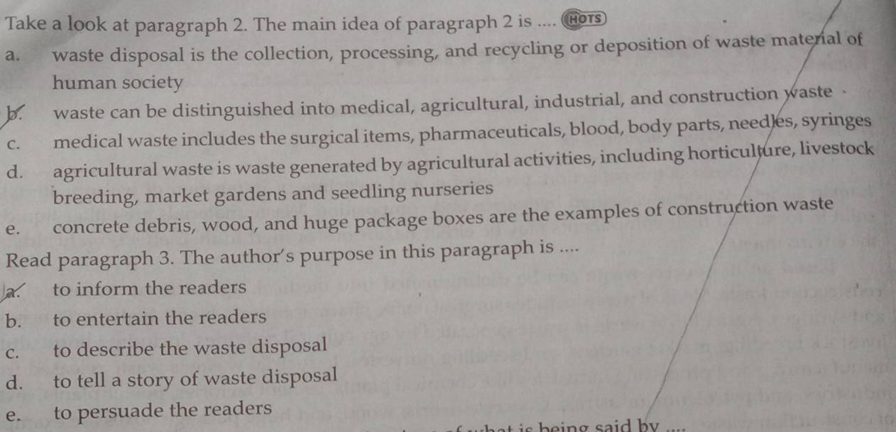 Take a look at paragraph 2. The main idea of paragraph 2 is .... ( HOTS
a. waste disposal is the collection, processing, and recycling or deposition of waste materal of
human society
b. waste can be distinguished into medical, agricultural, industrial, and construction waste .
c. medical waste includes the surgical items, pharmaceuticals, blood, body parts, needles, syringes
d. agricultural waste is waste generated by agricultural activities, including horticulture, livestock
breeding, market gardens and seedling nurseries
e. concrete debris, wood, and huge package boxes are the examples of construction waste
Read paragraph 3. The author's purpose in this paragraph is ....
a. to inform the readers
b. to entertain the readers
c. to describe the waste disposal
d. to tell a story of waste disposal
e. to persuade the readers
h n g said b .